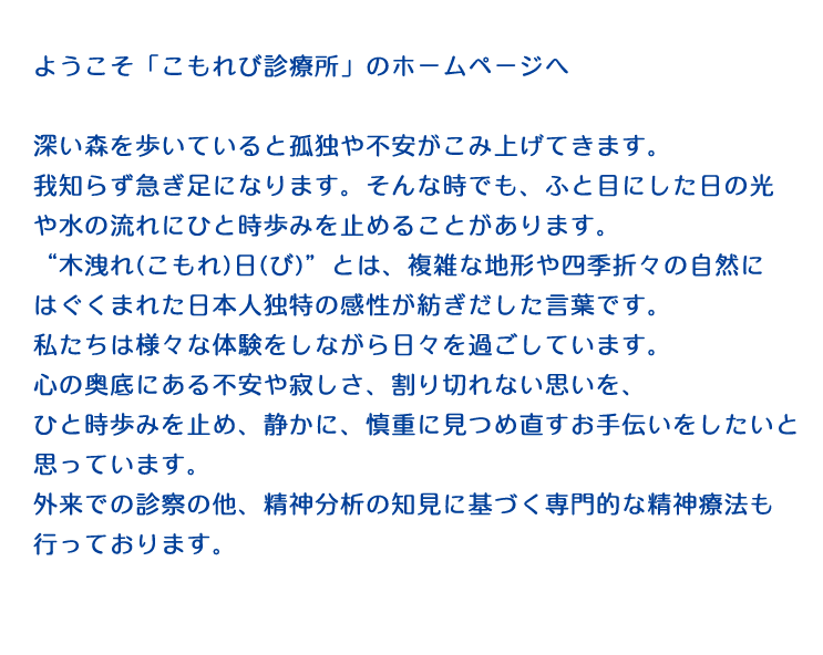 ようこそ「こもれび診療所」のホームページへ　深い森を歩いていると孤独や不安がこみ上げてきます。我知らず急ぎ足になります。そんな時でも、ふと目にした日の光や水の流れにひと時歩みを止めることがあります。“木洩れ(こもれ)日(び)”とは、複雑な地形や四季折々の自然にはぐくまれた日本人独特の感性が紡ぎだした言葉です。私たちは様々な体験をしながら日々を過ごしています。心の奥底にある不安や寂しさ、割り切れない思いを、ひと時歩みを止め、静かに、慎重に見つめ直すお手伝いをしたいと思っています。外来での診察の他、精神分析の知見に基づく専門的な精神療法も行っております。